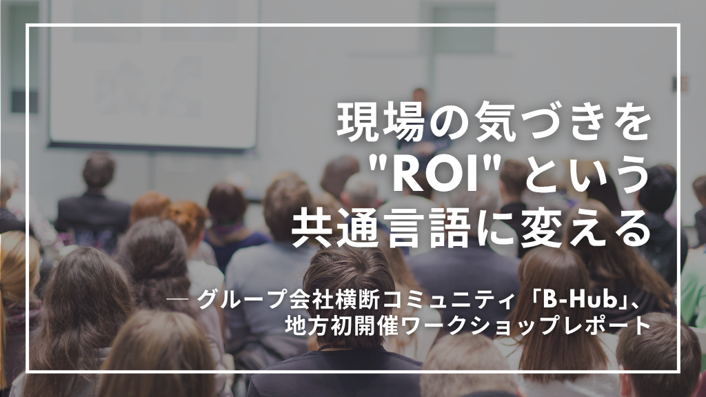 現場の気づきを “ROI” という共通言語に変える ― グループ会社横断コミュニティ「B-Hub」、地方初開催ワークショップレポート